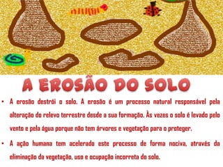 • A erosão destrói o solo. A erosão é um processo natural responsável pela
alteração do relevo terrestre desde a sua formação. Às vezes o solo é levado pelo
vento e pela água porque não tem árvores e vegetação para o proteger.   
• A ação humana tem acelerado este processo de forma nociva, através da
eliminação da vegetação, uso e ocupação incorreta do solo.

 