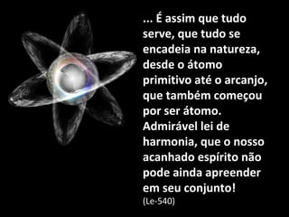 ... É assim que tudo... É assim que tudo
serve, que tudo seserve, que tudo se
encadeia na natureza,encadeia na natureza,
desde o átomodesde o átomo
primitivo até o arcanjo,primitivo até o arcanjo,
que também começouque também começou
por ser átomo.por ser átomo.
Admirável lei deAdmirável lei de
harmonia, que o nossoharmonia, que o nosso
acanhado espírito nãoacanhado espírito não
pode ainda apreenderpode ainda apreender
em seu conjunto!em seu conjunto!
(Le-540)(Le-540)
 