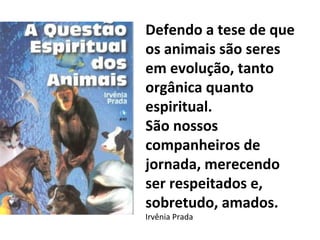Defendo a tese de que
os animais são seres
em evolução, tanto
orgânica quanto
espiritual.
São nossos
companheiros de
jornada, merecendo
ser respeitados e,
sobretudo, amados.
Irvênia Prada
 