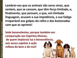 Lembrai-vos que os animais são seres vivos, que
sentem, que se cansam, que têm força limitada, e,
finalmente, que pensam, e que, em limitada
linguagem, acusam a sua impotência, a sua fadiga
irreparável aos golpes do relho e das bastonadas
com que os oprimis!
Sede benevolentes, porque também em
comparação aos Espíritos Divinos,
de quem implorais luz e benevolência,
sois asnos sujeitos à ação
reflexa do bem e do mal!
ApeloemFavordosAnimais-CairbarSchutel
 