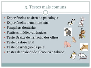 3. Testes mais comuns

 Experiências na área da psicologia
 Experiências armamentistas
 Pesquisas dentárias
 Práticas médico-cirúrgicas
 Teste Draize de irritação dos olhos
 Teste da dose letal
 Teste de irritação da pele
 Testes de toxicidade alcoólica e tabaco
 