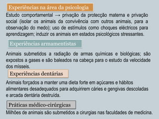 Experiências na área da psicologia
Estudo comportamental → privação da protecção materna e privação
social (isolar os animais da convivência com outros animais, para a
observação do medo); uso de estímulos como choques eléctricos para
aprendizagem; induzir os animais em estados psicológicos stressantes.
 Experiências armamentistas
Animais submetidos a radiação de armas químicas e biológicas; são
expostos a gases e são baleados na cabeça para o estudo da velocidade
dos mísseis.
  Experiências dentárias
Animais forçados a manter uma dieta forte em açúcares e hábitos
alimentares desadequados para adquirirem cáries e gengivas descoladas
e arcada dentária destruída.
 Práticas médico-cirúrgicas
Milhões de animais são submetidos a cirurgias nas faculdades de medicina.
 