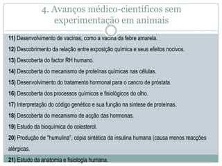4. Avanços médico-científicos sem
                 experimentação em animais
11) Desenvolvimento de vacinas, como a vacina da febre amarela.
12) Descobrimento da relação entre exposição química e seus efeitos nocivos.
13) Descoberta do factor RH humano.
14) Descoberta do mecanismo de proteínas químicas nas células.
15) Desenvolvimento do tratamento hormonal para o cancro de próstata.
16) Descoberta dos processos químicos e fisiológicos do olho.
17) Interpretação do código genético e sua função na síntese de proteínas.
18) Descoberta do mecanismo de acção das hormonas.
19) Estudo da bioquímica do colesterol.
20) Produção de "humulina", cópia sintética da insulina humana (causa menos reacções
alérgicas.
21) Estudo da anatomia e fisiologia humana.
 