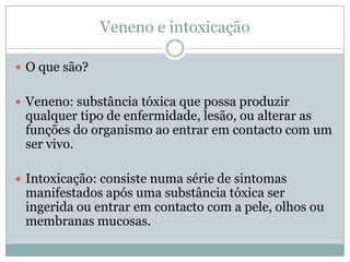 Veneno e intoxicação

 O que são?


 Veneno: substância tóxica que possa produzir
 qualquer tipo de enfermidade, lesão, ou alterar as
 funções do organismo ao entrar em contacto com um
 ser vivo.

 Intoxicação: consiste numa série de sintomas
 manifestados após uma substância tóxica ser
 ingerida ou entrar em contacto com a pele, olhos ou
 membranas mucosas.
 