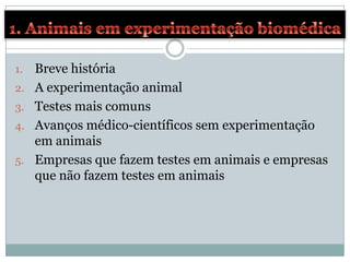 1.   Breve história
2.   A experimentação animal
3.   Testes mais comuns
4.   Avanços médico-científicos sem experimentação
     em animais
5.   Empresas que fazem testes em animais e empresas
     que não fazem testes em animais
 