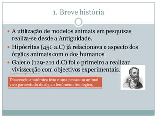 1. Breve história

 A utilização de modelos animais em pesquisas
  realiza-se desde a Antiguidade.
 Hipócritas (450 a.C) já relacionava o aspecto dos
  órgãos animais com o dos humanos.
 Galeno (129-210 d.C) foi o primeiro a realizar
  vivissecção com objectivos experimentais.
Dissecação anatómica feita numa pessoa ou animal
vivo para estudo de algum fenómeno fisiológico.
 
