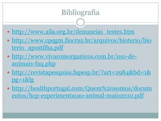 Bibliografia

 http://www.aila.org.br/denuncias_testes.htm
 http://www.cpqgm.fiocruz.br/arquivos/bioterio/bio
  terio_apostilha.pdf
 http://www.vivacomorganicos.com.br/uso-de-
  animais-faq.php
 http://revistapesquisa.fapesp.br/?art=2984&bd=1&
  pg=1&lg
 http://healthportugal.com/Quem%20somos/docum
  entos/hcp-experimentacao-animal-maio2010.pdf
 