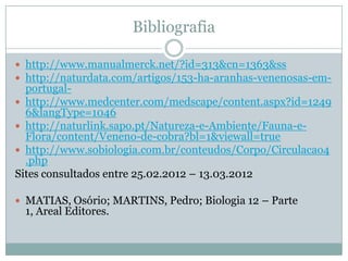 Bibliografia

 http://www.manualmerck.net/?id=313&cn=1363&ss
 http://naturdata.com/artigos/153-ha-aranhas-venenosas-em-
  portugal-
 http://www.medcenter.com/medscape/content.aspx?id=1249
  6&langType=1046
 http://naturlink.sapo.pt/Natureza-e-Ambiente/Fauna-e-
  Flora/content/Veneno-de-cobra?bl=1&viewall=true
 http://www.sobiologia.com.br/conteudos/Corpo/Circulacao4
  .php
Sites consultados entre 25.02.2012 – 13.03.2012

 MATIAS, Osório; MARTINS, Pedro; Biologia 12 – Parte
 1, Areal Editores.
 