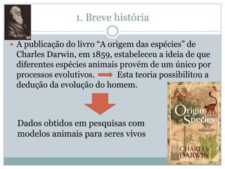 1. Breve história

 A publicação do livro “A origem das espécies” de
 Charles Darwin, em 1859, estabeleceu a ideia de que
 diferentes espécies animais provém de um único por
 processos evolutivos.      Esta teoria possibilitou a
 dedução da evolução do homem.



  Dados obtidos em pesquisas com
  modelos animais para seres vivos
 