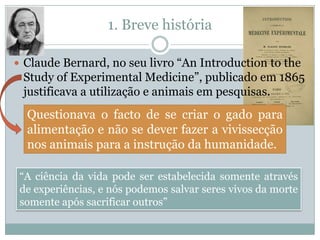 1. Breve história

 Claude Bernard, no seu livro “An Introduction to the
 Study of Experimental Medicine”, publicado em 1865
 justificava a utilização e animais em pesquisas.
  Questionava o facto de se criar o gado para
  alimentação e não se dever fazer a vivissecção
  nos animais para a instrução da humanidade.

 “A ciência da vida pode ser estabelecida somente através
 de experiências, e nós podemos salvar seres vivos da morte
 somente após sacrificar outros”
 