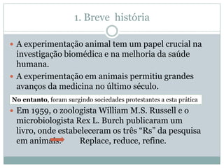 1. Breve história

 A experimentação animal tem um papel crucial na
  investigação biomédica e na melhoria da saúde
  humana.
 A experimentação em animais permitiu grandes
  avanços da medicina no último século.
No entanto, foram surgindo sociedades protestantes a esta prática
 Em 1959, o zoologista William M.S. Russell e o
 microbiologista Rex L. Burch publicaram um
 livro, onde estabeleceram os três “Rs” da pesquisa
 em animais.       Replace, reduce, refine.
 