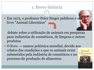 1. Breve história

 Em 1975, o professor Peter Singer publicou o seu
 livro "Animal Liberation”

  debate sobre a utilização de animais em pesquisas
  para indústrias de cosméticos, de limpeza e outros
  produtos
 O livro → causou polémica mundial, devido aos
  relatos das condições a que os animais eram
  submetidos pela indústria de cosméticos e no
  processo de produção de alimentos.
 