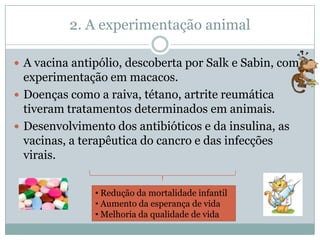 2. A experimentação animal

 A vacina antipólio, descoberta por Salk e Sabin, com
  experimentação em macacos.
 Doenças como a raiva, tétano, artrite reumática
  tiveram tratamentos determinados em animais.
 Desenvolvimento dos antibióticos e da insulina, as
  vacinas, a terapêutica do cancro e das infecções
  virais.


               • Redução da mortalidade infantil
               • Aumento da esperança de vida
               • Melhoria da qualidade de vida
 