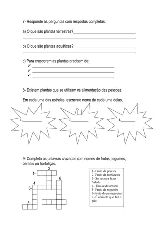 7- Responde ás perguntas com respostas completas.

 a) O que são plantas terrestres?________________________________
 __________________________________________________________

 b) O que são plantas aquáticas?________________________________
 __________________________________________________________

 c) Para crescerem as plantas precisam de:
     __________________________________________
     __________________________________________
     __________________________________________


 8- Existem plantas que se utilizam na alimentação das pessoas.

 Em cada uma das estrelas escreve o nome de cada uma delas.



H____________                C___________                       L_________




 9- Completa as palavras cruzadas com nomes de frutos, legumes,
 cereais ou hortaliças.
                 2                       1- Fruto da pereira
        1-                               2- Fruto da romãzeira
                        6                3- Serve para fazer
        4                                Salada
                                         4- Tira-se do arrozal
     3-                                  5- Fruto da nogueira
                                            6-Fruto do pessegueiro
                                            7- É com ele q se faz o
                                            pão
    5           7
 