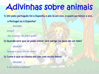 Adivinhas sobre animais
1) Um pato português foi a Espanha e pôs lá um ovo. A quem pertence o ovo,

   a Portugal ou à Espanha?
        SOLUÇÃO:

  Achas?!

   Mas os patos não põem ovos!!

2) Quando será que se pode entrar sem perigo na jaula de um leão?

        SOLUÇÃO:

  Quando a jaula estiver vazia!!

3) Como é que se chama um cão com muita febre?

        SOLUÇÃO:

  É um cachorro quente!!
 