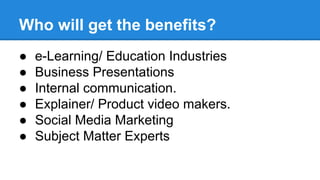 Who will get the benefits? 
● e-Learning/ Education Industries 
● Business Presentations 
● Internal communication. 
● Explainer/ Product video makers. 
● Social Media Marketing 
● Subject Matter Experts 
 