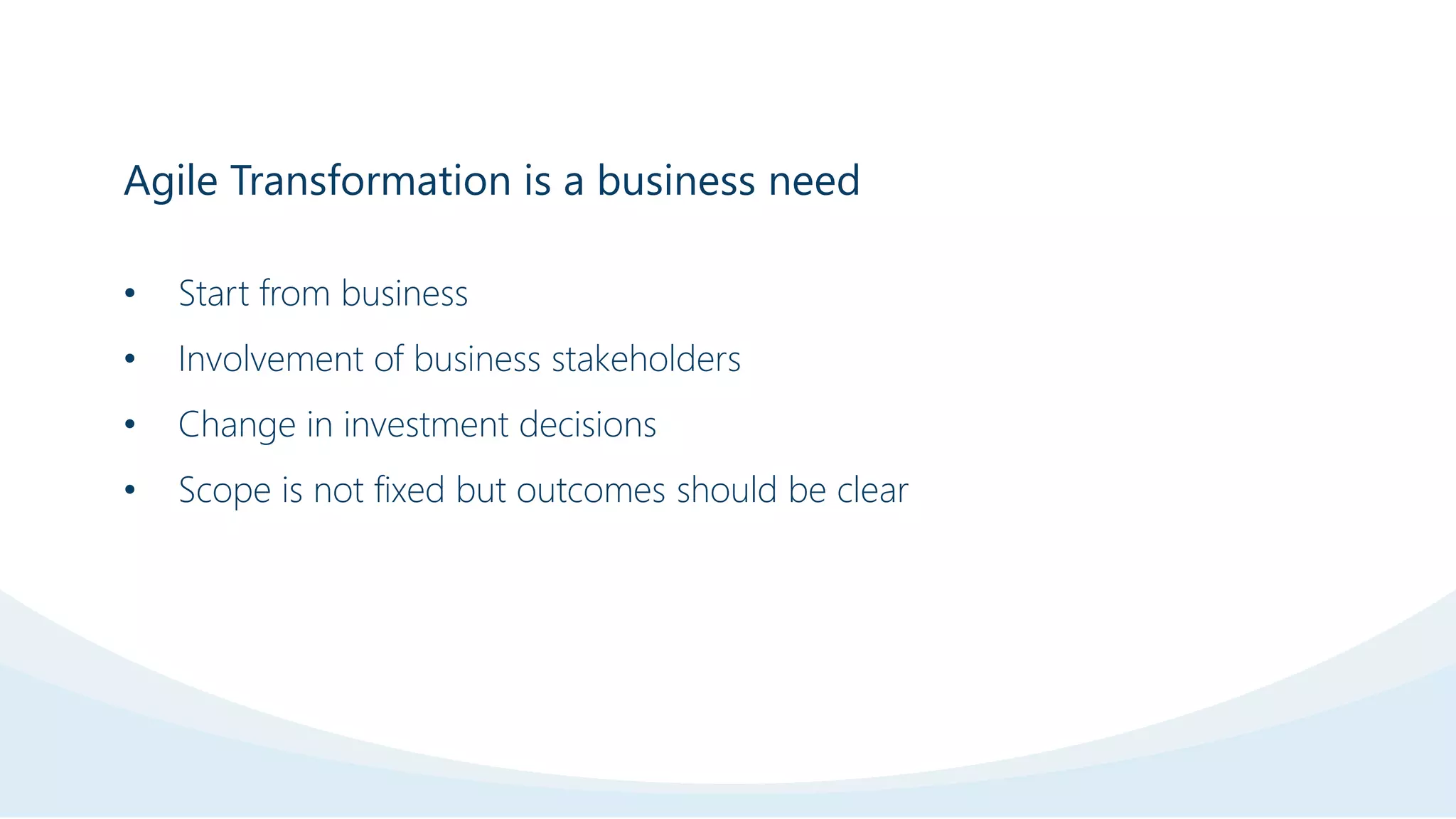 Agile Transformation is a business need
• Start from business
• Involvement of business stakeholders
• Change in investment decisions
• Scope is not fixed but outcomes should be clear
 
