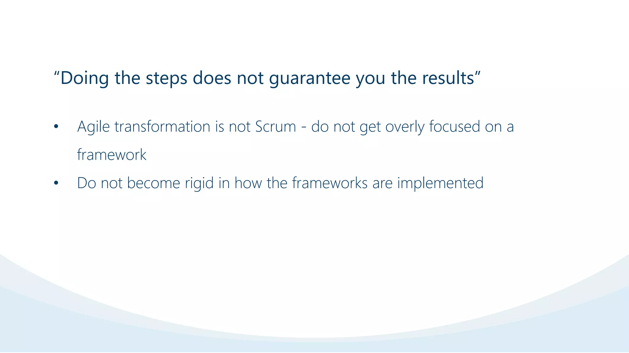“Doing the steps does not guarantee you the results”
• Agile transformation is not Scrum - do not get overly focused on a
framework
• Do not become rigid in how the frameworks are implemented
 