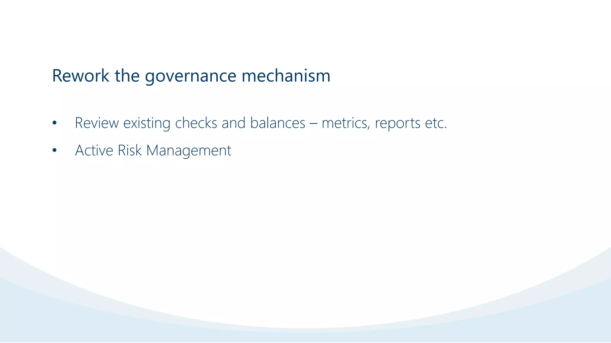 Rework the governance mechanism
• Review existing checks and balances – metrics, reports etc.
• Active Risk Management
 
