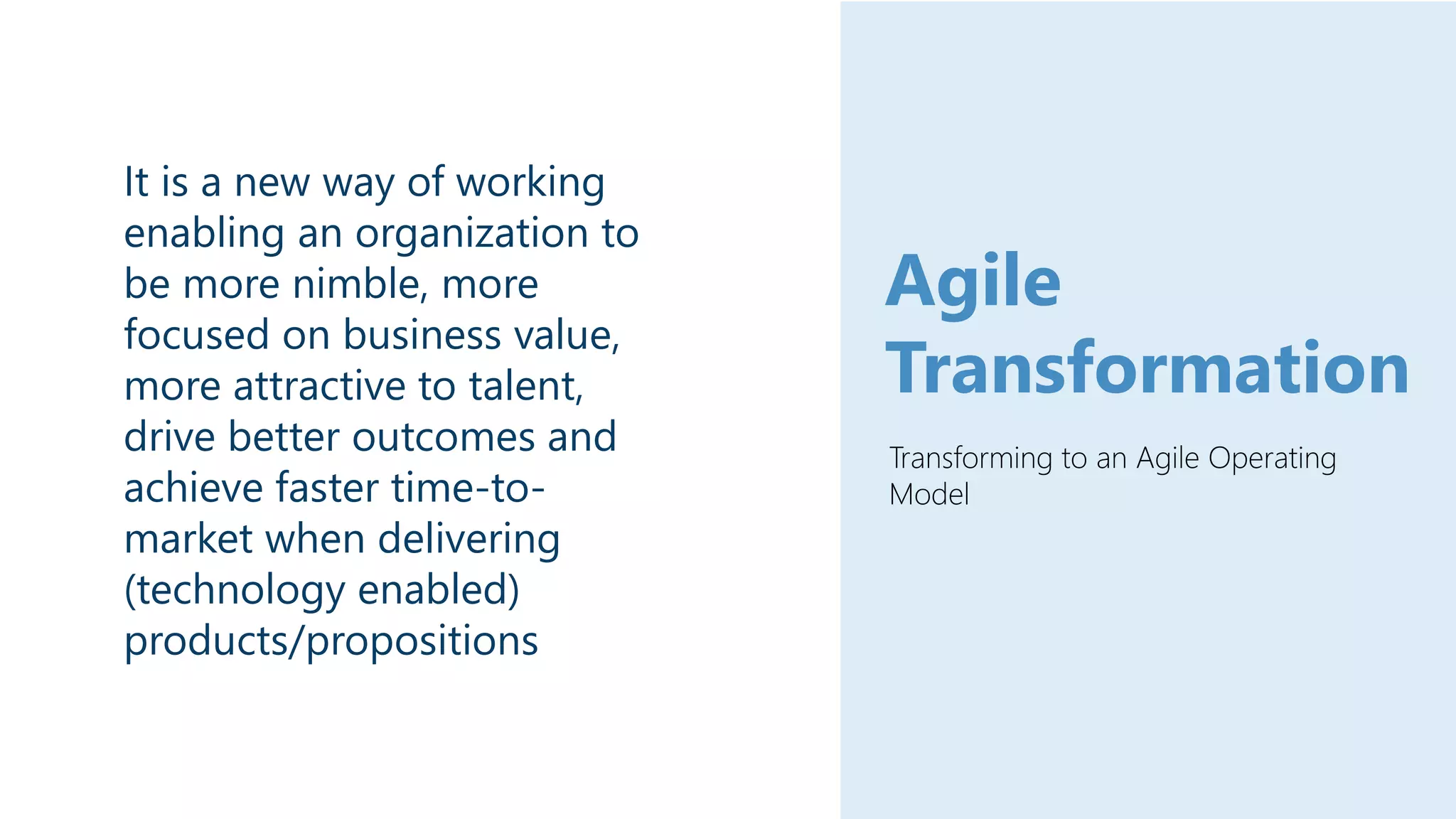 Transforming to an Agile Operating
Model
Agile
Transformation
It is a new way of working
enabling an organization to
be more nimble, more
focused on business value,
more attractive to talent,
drive better outcomes and
achieve faster time-to-
market when delivering
(technology enabled)
products/propositions
 