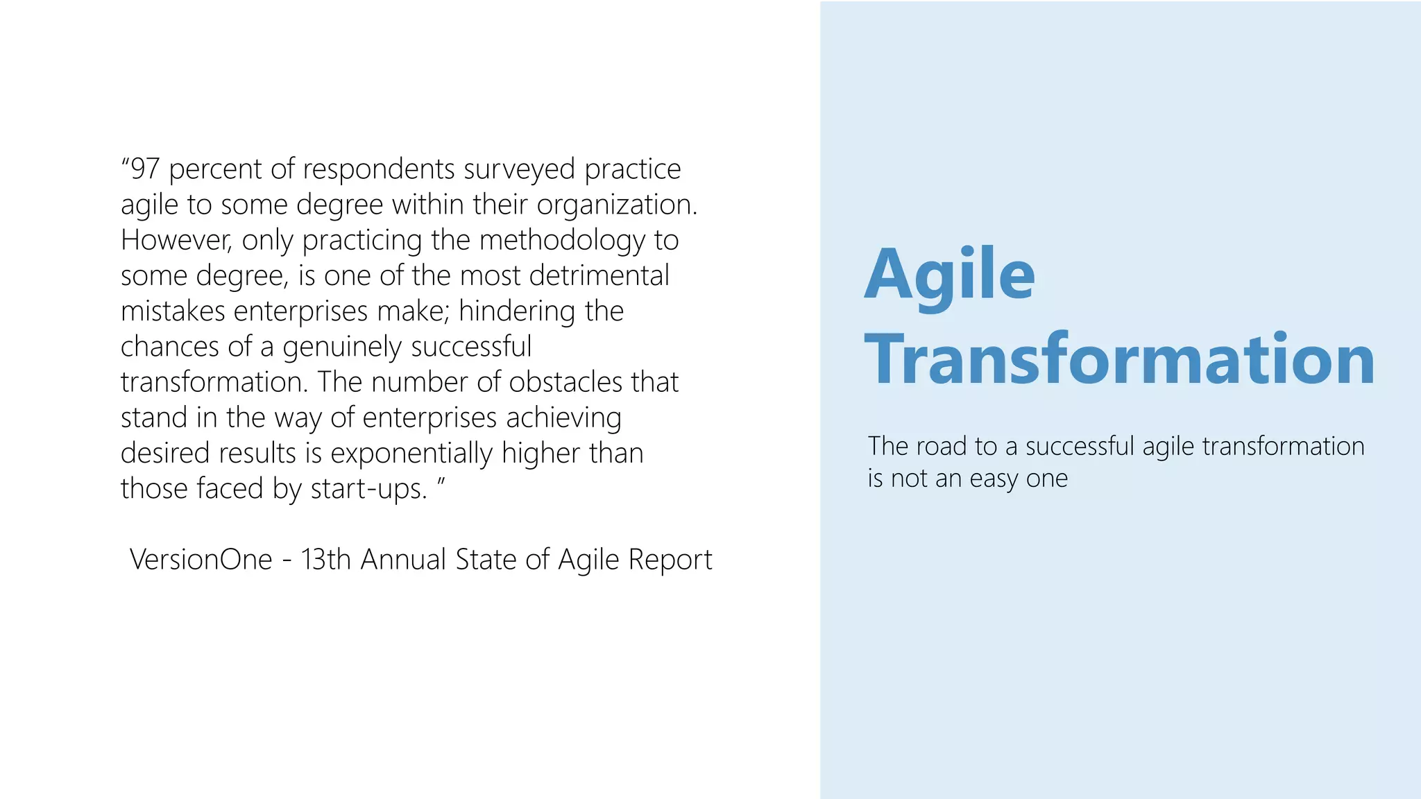The road to a successful agile transformation
is not an easy one
Agile
Transformation
“97 percent of respondents surveyed practice
agile to some degree within their organization.
However, only practicing the methodology to
some degree, is one of the most detrimental
mistakes enterprises make; hindering the
chances of a genuinely successful
transformation. The number of obstacles that
stand in the way of enterprises achieving
desired results is exponentially higher than
those faced by start-ups. ”
VersionOne - 13th Annual State of Agile Report
 