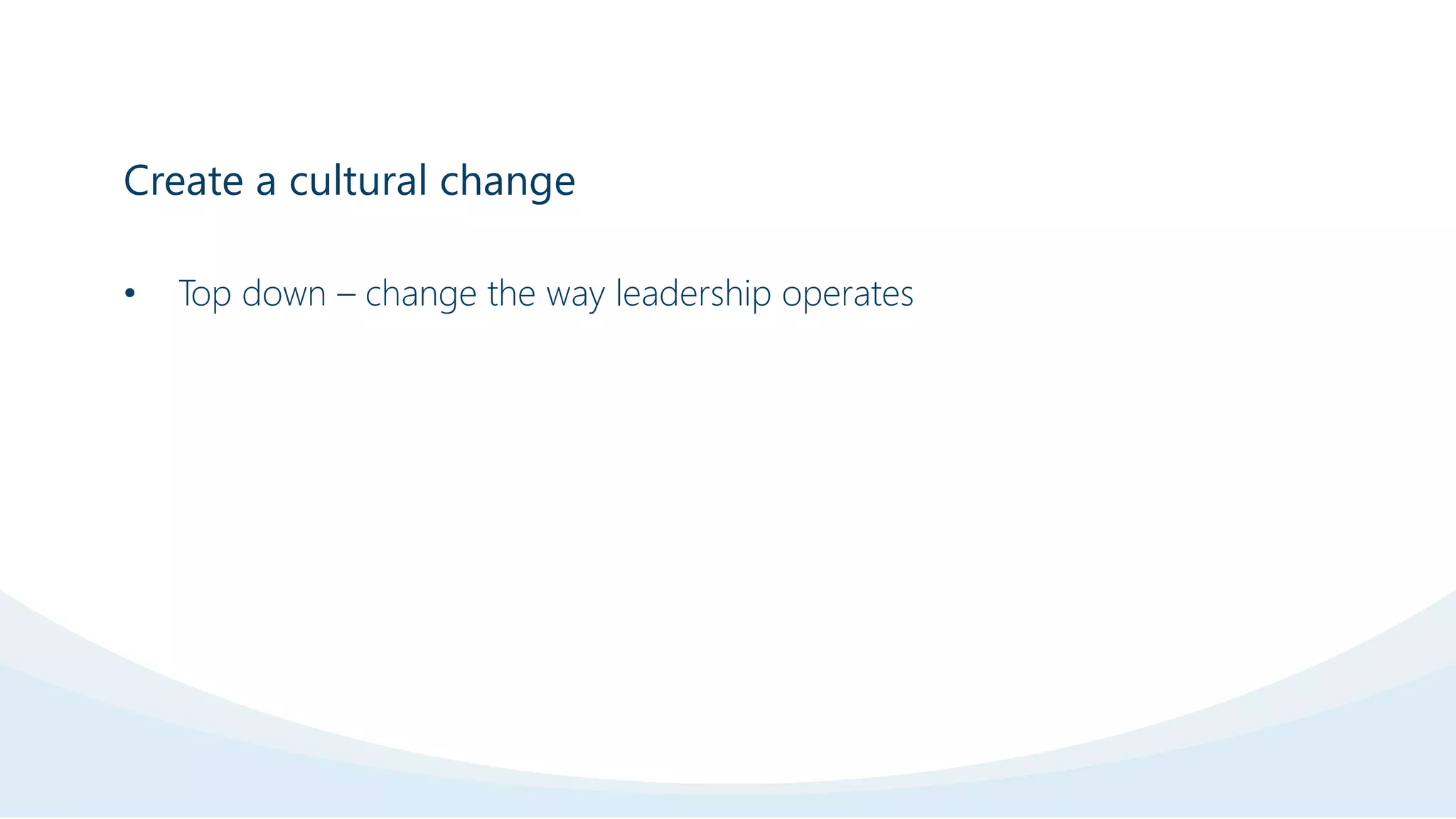 Create a cultural change
• Top down – change the way leadership operates
 