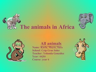 The animals in Africa   All animals Name: Karla, Mayte, Sara School : Ceip Gras Soler Teacher: Yolanda González Year: 08/09 Course : year 6 