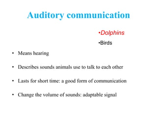 Auditory communication
• Means hearing
• Describes sounds animals use to talk to each other
• Lasts for short time: a good form of communication
• Change the volume of sounds: adaptable signal
•Dolphins
•Birds
 