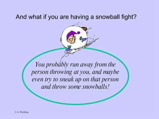 And what if you are having a snowball fight? You probably run away from the person throwing at you, and maybe even try to sneak up on that person and throw some snowballs! 