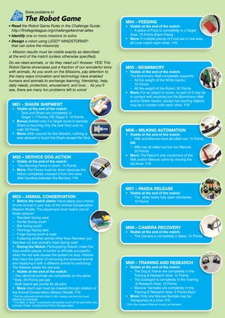 Solve problems in:
	 The Robot Game
• Read the Robot Game Rules in the Challenge Guide:
http://firstlegoleague.org/challenge#animal-allies
• Identify one or more missions to solve
• Design a robot using LEGO®
MINDSTORMS®
that can solve the mission(s)
–	 Mission results must be visible exactly as described
at the end of the match (unless otherwise specified).
Do we need animals, or do they need us? Answer: YES! This
Robot Game showcases just a fraction of our wonderful story
with animals. As you work on the Missions, pay attention to
the many ways innovation and technology have enabled
humans and animals to exchange learning, friendship, help,
daily needs, protection, amusement, and love… As you’ll
see, there are many fun problems left to solve!
M01 - SHARK SHIPMENT
•	 Visible at the end of the match:
	 –	Tank and Shark are completely in
Target 1: 7 Points, OR Target 2: 10 Points
•	Bonus (Added only if a Target score is earned):
Shark is touching only the tank floor and no
wall: 20 Points
•	More: After Launch for this Mission, nothing is
ever allowed to touch the Shark except the Tank.
M02 – SERVICE DOG ACTION
•	 Visible at the end of the match:
–	 The Warning Fence is down: 15 Points
•	More: The Fence must be down because the
Robot completely crossed it from the west,
after traveling between the Barriers: Y/N
M03 – ANIMAL CONSERVATION
•	 Before the match starts: Hand-place your choice
of one animal in your tray of the Animal Conservation
Mission Model. The placement must match one of
these options*:
– 	 Reindeer facing west
– 	 Gorilla facing south
– 	 Bat facing south
– 	 Flamingo facing east
– 	 Frogs facing south  west
– 	 If placing another animal other than Reindeer, put
Reindeer on that animal’s mark facing west
•	 During the Match: Participating Robots make the
trays switch places. A switch is officially successful
when the red axle causes the system to stop. Robots
then have the option of removing the received animal
and replacing it with a different animal for switching.
The Referee resets the red axle.
•	 Visible at the end of the match:
– Two identical animals are completely on the same
**Side: 20 Points per pair
– Both teams get points for all pairs
•	More: Each pair must be created through rotation of
the Animal Conservation Mission Model: Y/N
* The five optional animals listed in this mission are the only ones
allowed for exchange.
** For M03, a “Side” is anywhere completely south of the symmetric line
between Fields, including that Field’s Storage areas.
M05 - BIOMIMICRY
•	 Visible at the end of the match:
	 The Biomimicry Wall completely supports:
	 –	All the weight of the White Gecko:
15 Points
	 –	 All the weight of the Robot: 32 Points
•	More: For an object to score, no part of it may be
in contact with anything but the Biomimicry Wall
and/or Green Gecko, except two scoring objects
may be in contact with each other: Y/N
M06 – MILKING AUTOMATION
•	 Visible at the end of the match:
	 –	 Milk and Manure have all rolled out: 15 Points
	 OR
	 –	Milk has all rolled out but not Manure:
20 Points
•	More: The Robot’s only movement of the
Milk and/or Manure came by moving the
red lever: Y/N
M07 – PANDA RELEASE
•	 Visible at the end of the match:
	 – 	The slider looks fully open clockwise:
10 Points
M08 – CAMERA RECOVERY
•	 Visible at the end of the match:
	 –	 The Camera is completely in Base: 15 Points
M09 – TRAINING AND RESEARCH
•	 Visible at the end of the match:
	 –	The Dog  Trainer are completely in the
Training  Research Area: 12 Points
	 –	The Zoologist is completely in the Training
 Research Area: 15 Points
	 –	Manure *Samples are completely in the
Training  Research Area: 5 Points Each
•	More: Only one Manure Sample may be
Transported at a time: Y/N
* Only disc-shaped Manure counts as Samples.
M04 – FEEDING
•	 Visible at the end of the match:
	 – 	 A piece of Food is completely in a Target
	 Area: 10 Points (Each Piece)
•	More: If multiple pieces of Food are in one area,
all must match each other: Y/N
 