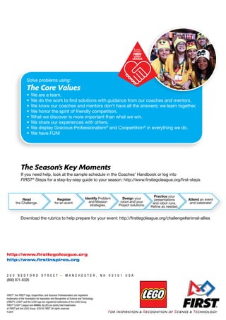 Solve problems using:
The Core Values
•	We are a team.
•	We do the work to find solutions with guidance from our coaches and mentors.
•	We know our coaches and mentors don’t have all the answers; we learn together.
•	We honor the spirit of friendly competition.
•	What we discover is more important than what we win.
•	We share our experiences with others.
•	We display Gracious Professionalism®
and Coopertition®
in everything we do.
•	We have FUN!
The Season’s Key Moments
If you need help, look at the sample schedule in the Coaches’ Handbook or log into
FIRST®
Steps for a step-by-step guide to your season: http://www.firstlegoleague.org/first-steps
Download the rubrics to help prepare for your event: http://firstlegoleague.org/challenge#animal-allies
2 0 0 B E D F O R D S T R E E T M A N C H E S T E R , N H 0 3 1 0 1 U S A
(800) 871-8326
FIRST®
, the FIRST®
logo, Coopertition, and Gracious Professionalism are registered
trademarks of the Foundation for Inspiration and Recognition of Science and Technology
(FIRST®
). LEGO®
and the LEGO logo are registered trademarks of the LEGO Group.
FIRST®
LEGO®
League and ANIMAL ALLIES are jointly held trademarks
of FIRST and the LEGO Group. ©2016 FIRST. All rights reserved.
FL004
http://www.firstlegoleague.org
http://www.firstinspires.org
Read
the Challenge.
Register
for an event.
Attend an event
and celebrate!
Identify Problem
and Mission
strategies.
Design your
robot and your
Project solutions.
Practice your
presentations
and robot runs.
Refine as needed.
 