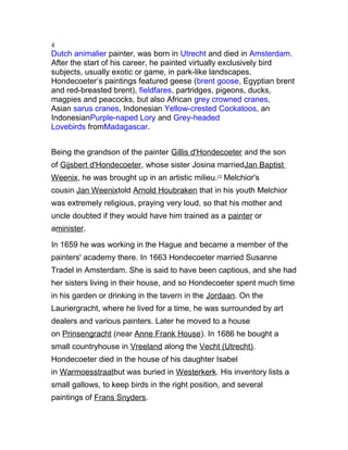 4
Dutch animalier painter, was born in Utrecht and died in Amsterdam.
After the start of his career, he painted virtually exclusively bird
subjects, usually exotic or game, in park-like landscapes.
Hondecoeter’s paintings featured geese (brent goose, Egyptian brent
and red-breasted brent), fieldfares, partridges, pigeons, ducks,
magpies and peacocks, but also African grey crowned cranes,
Asian sarus cranes, Indonesian Yellow-crested Cockatoos, an
IndonesianPurple-naped Lory and Grey-headed
Lovebirds fromMadagascar.
Being the grandson of the painter Gillis d'Hondecoeter and the son
of Gijsbert d'Hondecoeter, whose sister Josina marriedJan Baptist
Weenix, he was brought up in an artistic milieu.[1]
Melchior's
cousin Jan Weenixtold Arnold Houbraken that in his youth Melchior
was extremely religious, praying very loud, so that his mother and
uncle doubted if they would have him trained as a painter or
aminister.
In 1659 he was working in the Hague and became a member of the
painters' academy there. In 1663 Hondecoeter married Susanne
Tradel in Amsterdam. She is said to have been captious, and she had
her sisters living in their house, and so Hondecoeter spent much time
in his garden or drinking in the tavern in the Jordaan. On the
Lauriergracht, where he lived for a time, he was surrounded by art
dealers and various painters. Later he moved to a house
on Prinsengracht (near Anne Frank House). In 1686 he bought a
small countryhouse in Vreeland along the Vecht (Utrecht).
Hondecoeter died in the house of his daughter Isabel
in Warmoesstraatbut was buried in Westerkerk. His inventory lists a
small gallows, to keep birds in the right position, and several
paintings of Frans Snyders.
 
