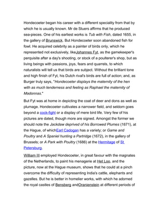 Hondecoeter began his career with a different speciality from that by
which he is usually known. Mr de Stuers affirms that he produced
sea-pieces. One of his earliest works is Tub with Fish, dated 1655, in
the gallery of Brunswick. But Hondecoeter soon abandoned fish for
fowl. He acquired celebrity as a painter of birds only, which he
represented not exclusively, likeJohannes Fyt, as the gamekeeper's
perquisite after a day's shooting, or stock of a poulterer's shop, but as
living beings with passions, joys, fears and quarrels, to which
naturalists will tell us that birds are subject. Without the brilliant tone
and high finish of Fyt, his Dutch rival's birds are full of action; and, as
Burger truly says, "Hondecoeter displays the maternity of the hen
with as much tenderness and feeling as Raphael the maternity of
Madonnas."
But Fyt was at home in depicting the coat of deer and dons as well as
plumage. Hondecoeter cultivates a narrower field, and seldom goes
beyond a cock-fight or a display of mere bird life. Very few of his
pictures are dated, though more are signed. Amongst the former we
should note the Jackdaw deprived of his Borrowed Plumes (1671), at
the Hague, of whichEarl Cadogan has a variety; or Game and
Poultry and A Spaniel hunting a Partridge (1672), in the gallery of
Brussels; or A Park with Poultry (1686) at the Hermitage of St
Petersburg.
William III employed Hondecoeter, in great favour with the magnates
of the Netherlands, to paint his menagerie at Het Loo, and the
picture, now at the Hague museum, shows that he could at a pinch
overcome the difficulty of representing India's cattle, elephants and
gazelles. But he is better in homelier works, with which he adorned
the royal castles of Bensberg andOranienstein at different periods of
 