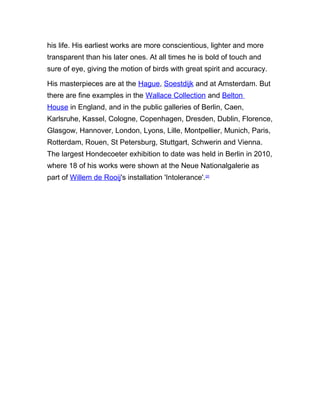 his life. His earliest works are more conscientious, lighter and more
transparent than his later ones. At all times he is bold of touch and
sure of eye, giving the motion of birds with great spirit and accuracy.
His masterpieces are at the Hague, Soestdijk and at Amsterdam. But
there are fine examples in the Wallace Collection and Belton
House in England, and in the public galleries of Berlin, Caen,
Karlsruhe, Kassel, Cologne, Copenhagen, Dresden, Dublin, Florence,
Glasgow, Hannover, London, Lyons, Lille, Montpellier, Munich, Paris,
Rotterdam, Rouen, St Petersburg, Stuttgart, Schwerin and Vienna.
The largest Hondecoeter exhibition to date was held in Berlin in 2010,
where 18 of his works were shown at the Neue Nationalgalerie as
part of Willem de Rooij's installation 'Intolerance'.[2]
 