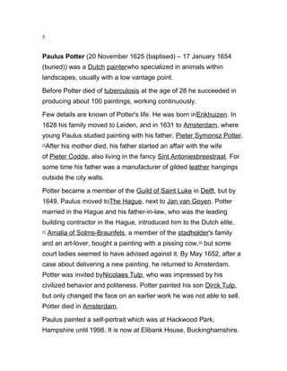 5
Paulus Potter (20 November 1625 (baptised) – 17 January 1654
(buried)) was a Dutch painterwho specialized in animals within
landscapes, usually with a low vantage point.
Before Potter died of tuberculosis at the age of 28 he succeeded in
producing about 100 paintings, working continuously.
Few details are known of Potter's life. He was born inEnkhuizen. In
1628 his family moved to Leiden, and in 1631 to Amsterdam, where
young Paulus studied painting with his father, Pieter Symonsz Potter.
[1]
After his mother died, his father started an affair with the wife
of Pieter Codde, also living in the fancy Sint Antoniesbreestraat. For
some time his father was a manufacturer of gilded leather hangings
outside the city walls.
Potter became a member of the Guild of Saint Luke in Delft, but by
1649, Paulus moved toThe Hague, next to Jan van Goyen. Potter
married in the Hague and his father-in-law, who was the leading
building contractor in the Hague, introduced him to the Dutch elite.
[1]
Amalia of Solms-Braunfels, a member of the stadholder's family
and an art-lover, bought a painting with a pissing cow,[2]
but some
court ladies seemed to have advised against it. By May 1652, after a
case about delivering a new painting, he returned to Amsterdam.
Potter was invited byNicolaes Tulp, who was impressed by his
civilized behavior and politeness. Potter painted his son Dirck Tulp,
but only changed the face on an earlier work he was not able to sell.
Potter died in Amsterdam.
Paulus painted a self-portrait which was at Hackwood Park,
Hampshire until 1998. It is now at Elibank House, Buckinghamshire.
 