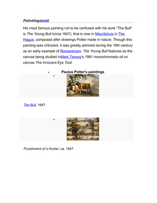 Paintings[edit]
His most famous painting not to be confused with his work "The Bull"
is The Young Bull (circa 1647), that is now in Mauritshuis in The
Hague, composed after drawings Potter made in nature. Though this
painting was criticized, it was greatly admired during the 19th century
as an early example of Romanticism. The Young Bull features as the
canvas being studied inMark Tansey's 1981 monochromatic oil on
canvas The Innocent Eye Test.
• Paulus Potter's paintings
•
The Bull, 1647
•
Punishment of a Hunter, ca. 1647
 