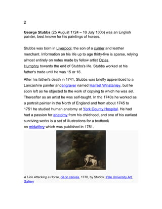 2
George Stubbs (25 August 1724 – 10 July 1806) was an English
painter, best known for his paintings of horses.
Stubbs was born in Liverpool, the son of a currier and leather
merchant. Information on his life up to age thirty-five is sparse, relying
almost entirely on notes made by fellow artist Ozias
Humphry towards the end of Stubbs's life. Stubbs worked at his
father's trade until he was 15 or 16.
After his father's death in 1741, Stubbs was briefly apprenticed to a
Lancashire painter andengraver named Hamlet Winstanley, but he
soon left as he objected to the work of copying to which he was set.
Thereafter as an artist he was self-taught. In the 1740s he worked as
a portrait painter in the North of England and from about 1745 to
1751 he studied human anatomy at York County Hospital. He had
had a passion for anatomy from his childhood, and one of his earliest
surviving works is a set of illustrations for a textbook
on midwifery which was published in 1751.
A Lion Attacking a Horse, oil on canvas, 1770, by Stubbs. Yale University Art
Gallery
 