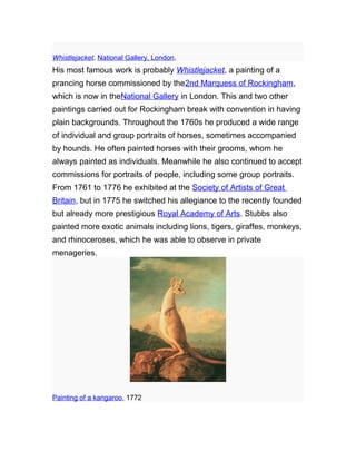 Whistlejacket. National Gallery, London.
His most famous work is probably Whistlejacket, a painting of a
prancing horse commissioned by the2nd Marquess of Rockingham,
which is now in theNational Gallery in London. This and two other
paintings carried out for Rockingham break with convention in having
plain backgrounds. Throughout the 1760s he produced a wide range
of individual and group portraits of horses, sometimes accompanied
by hounds. He often painted horses with their grooms, whom he
always painted as individuals. Meanwhile he also continued to accept
commissions for portraits of people, including some group portraits.
From 1761 to 1776 he exhibited at the Society of Artists of Great
Britain, but in 1775 he switched his allegiance to the recently founded
but already more prestigious Royal Academy of Arts. Stubbs also
painted more exotic animals including lions, tigers, giraffes, monkeys,
and rhinoceroses, which he was able to observe in private
menageries.
Painting of a kangaroo, 1772
 