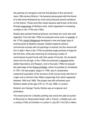 His painting of a kangaroo was the first glimpse of this animal for
many 18th-century Britons.[3]
He became preoccupied with the theme
of a wild horse threatened by a lion and produced several variations
on this theme. These and other works became well known at the time
through engravings of Stubbs's work, which appeared in increasing
numbers in the 1770s and 1780s.
Stubbs also painted historical pictures, but these are much less well
regarded. From the late 1760s he produced some work on enamel. In
the 1770s Josiah Wedgwood developed a new and larger type of
enamel panel at Stubbs's request. Stubbs hoped to achieve
commercial success with his paintings in enamel, but the venture left
him in debt.[4]
Also in the 1770s he painted single portraits of dogs for
the first time, while also receiving an increasing number of
commissions to paint hunts with their packs of hounds. He remained
active into his old age. In the 1780s he produced a pastoral series
called Haymakers and Reapers, and in the early 1790s he enjoyed
the patronage of the Prince of Wales, whom he painted on horseback
in 1791. His last project, begun in 1795, was A comparative
anatomical exposition of the structure of the human body with that of
a tiger and a common fowl, fifteen engravings from which appeared
between 1804 and 1806. The project was left unfinished upon
Stubbs's death at the age of 81 on 10 July 1806, in London.
Stubbs's son George Townly Stubbs was an engraver and
printmaker.
The record price for a Stubbs painting was set by the sale at auction
of Gimcrack on Newmarket Heath, with a Trainer, a Stable-Lad, and
a Jockey (1765) at Christie's in London in July 2011 for £22.4 million.
 