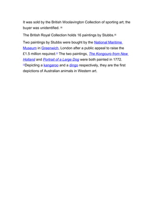It was sold by the British Woolavington Collection of sporting art; the
buyer was unidentified. [5]
The British Royal Collection holds 16 paintings by Stubbs.[6]
Two paintings by Stubbs were bought by the National Maritime
Museum in Greenwich, London after a public appeal to raise the
£1.5 million required.[7]
The two paintings, The Kongouro from New
Holland and Portrait of a Large Dog were both painted in 1772.
[7]
Depicting a kangaroo and a dingo respectively, they are the first
depictions of Australian animals in Western art.
 