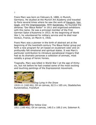 3
Franz Marc was born on February 8, 1880, in Munich,
Germany. He studied at the Munich Art Academy and traveled
to Paris several times where he saw the work of Gauguin, Van
Gogh, and the Impressionists. With Kandinsky, he founded the
almanac "Der Blaue Reiter" in 1911 and organized exhibitions
with this name. He was a principal member of the First
German Salon d'Automne in 1913. At the beginning of World
War I, he volunteered for military service and he died near
Verdun, France, on March 4, 1916.
Franz Marc was a pioneer in the birth of abstract art at the
beginning of the twentieth-century The Blaue Reiter group put
forth a new program for art based on exuberant color and on
profoundly felt emotional and spiritual states. It was Marc's
particular contribution to introduce paradisiacal imagery that
had as its dramatis personae a collection of animals, most
notably a group of heroic horses.
Tragically, Marc was killed in World War I at the age of thirty-
six, but not before he had created some of the most exciting
and touching paintings of the Expressionist movement.
Dog Lying in the Snow
1910-11 (160 Kb); Oil on canvas, 62.5 x 105 cm; Stadelsches
Kunstinstitut, Frankfurt
The Yellow Cow
1911 (100 Kb); Oil on canvas, 140.5 x 189.2 cm; Solomon R.
 