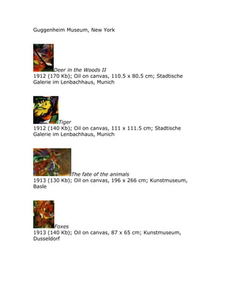 Guggenheim Museum, New York
Deer in the Woods II
1912 (170 Kb); Oil on canvas, 110.5 x 80.5 cm; Stadtische
Galerie im Lenbachhaus, Munich
Tiger
1912 (140 Kb); Oil on canvas, 111 x 111.5 cm; Stadtische
Galerie im Lenbachhaus, Munich
The fate of the animals
1913 (130 Kb); Oil on canvas, 196 x 266 cm; Kunstmuseum,
Basle
Foxes
1913 (140 Kb); Oil on canvas, 87 x 65 cm; Kunstmuseum,
Dusseldorf
 