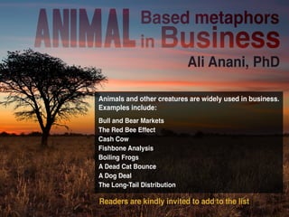 Animal 
Based metaphors 
in Business 
Ali Anani, PhD 
Animals and other creatures are widely used in business. 
Examples include: 
Bull and Bear Markets 
The Red Bee Effect 
Cash Cow 
Fishbone Analysis 
Boiling Frogs 
A Dead Cat Bounce 
A Dog Deal 
The Long-Tail Distribution 
Readers are kindly invited to add to the list 
