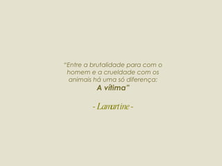 “ Entre a brutalidade para com o homem e a crueldade com os animais há uma só diferença: A vítima” - Lamartine - 