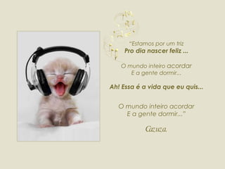“ Estamos por um triz Pro dia nascer feliz ... O mundo inteiro  acordar E a gente dormir... Ah! Essa é a vida que eu quis... O mundo inteiro acordar E a gente dormir...” Cazuza. 