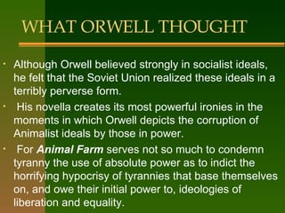 WHAT ORWELL THOUGHT Although Orwell believed strongly in socialist ideals, he felt that the Soviet Union realized these ideals in a terribly perverse form. His novella creates its most powerful ironies in the moments in which Orwell depicts the corruption of Animalist ideals by those in power. For  Animal Farm  serves not so much to condemn tyranny the use  of absolute power  as to indict the horrifying hypocrisy of tyrannies that base themselves on, and owe their initial power to, ideologies of liberation and equality.  