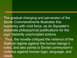 The gradual changing and perversion of the Seven Commandments illustrates this hypocrisy with vivid force, as do Squealer’s elaborate philosophical justifications for the pigs’ blatantly unprincipled actions. Thus, the novella critiques the violence of the Stalinist regime against the human beings it ruled, and also points to Soviet communism’s violence against human logic, language, and ideals. 