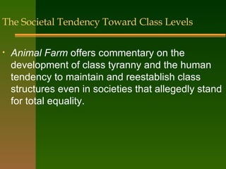 The Societal Tendency Toward Class Levels Animal Farm  offers commentary on the development of class tyranny and the human tendency to maintain and reestablish class structures even in societies that allegedly stand for total equality. 