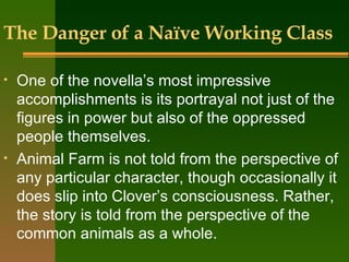 The Danger of a Naïve Working Class One of the novella’s most impressive accomplishments is its portrayal not just of the figures in power but also of the oppressed people themselves.  Animal Farm is not told from the perspective of any particular character, though occasionally it does slip into Clover’s consciousness. Rather, the story is told from the perspective of the common animals as a whole.  