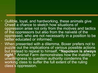 Gullible, loyal, and hardworking, these animals give Orwell a chance to sketch how situations of oppression arise not only from the motives and tactics of the oppressors but also from the naïveté of the oppressed, who are not necessarily in a position to be better educated or informed.  When presented with a dilemma, Boxer prefers not to puzzle out the implications of various possible actions but instead to repeat to himself,  “Napoleon is always right.”  Animal Farm demonstrates how the inability or unwillingness to question authority condemns the working class to suffer the full extent of the ruling class’s oppression. 